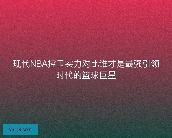 现代NBA控卫实力对比谁才是最强引领时代的篮球巨星