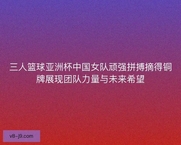 三人篮球亚洲杯中国女队顽强拼搏摘得铜牌展现团队力量与未来希望 三人篮球亚洲杯中国女队顽强拼搏摘得铜牌展现团队力量与未来希望