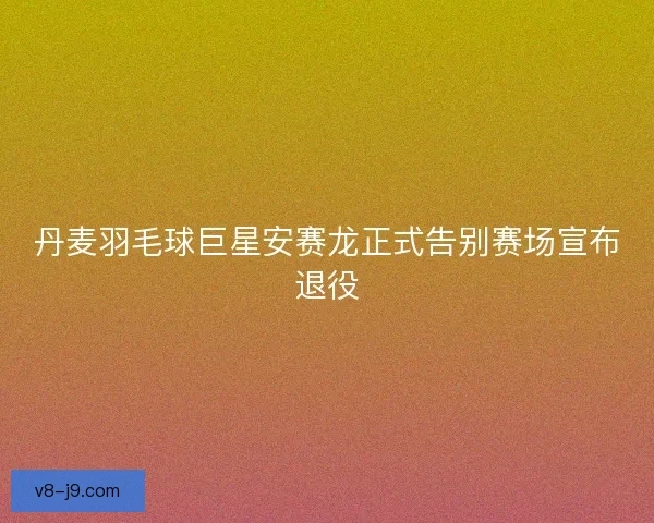 丹麦羽毛球巨星安赛龙正式告别赛场宣布退役 丹麦羽毛球巨星安赛龙正式告别赛场宣布退役