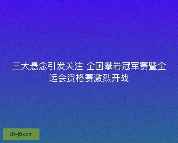 三大悬念引发关注 全国攀岩冠军赛暨全运会资格赛激烈开战