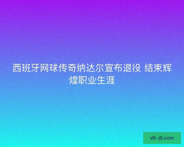 西班牙网球传奇纳达尔宣布退役 结束辉煌职业生涯