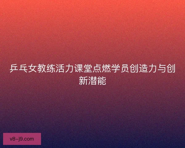 乒乓女教练活力课堂点燃学员创造力与创新潜能