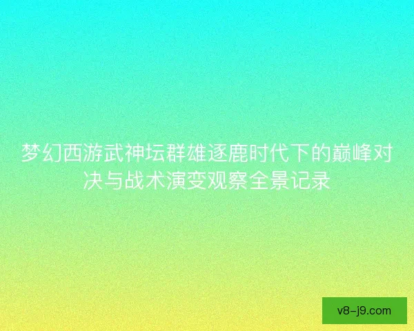 梦幻西游武神坛群雄逐鹿时代下的巅峰对决与战术演变观察全景记录