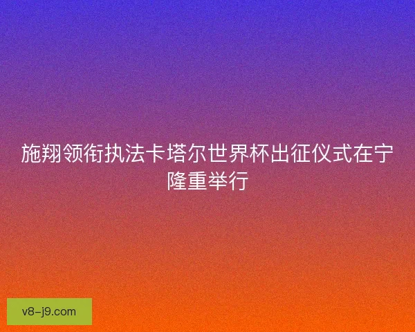 施翔领衔执法卡塔尔世界杯出征仪式在宁隆重举行