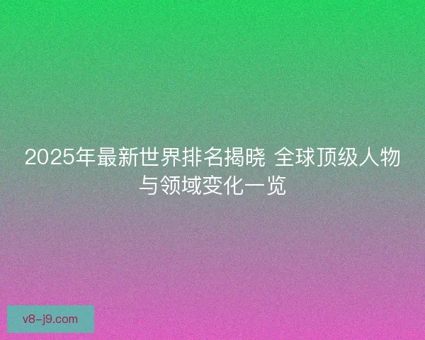 2025年最新世界排名揭晓 全球顶级人物与领域变化一览