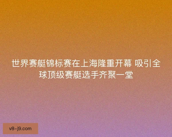 世界赛艇锦标赛在上海隆重开幕 吸引全球顶级赛艇选手齐聚一堂