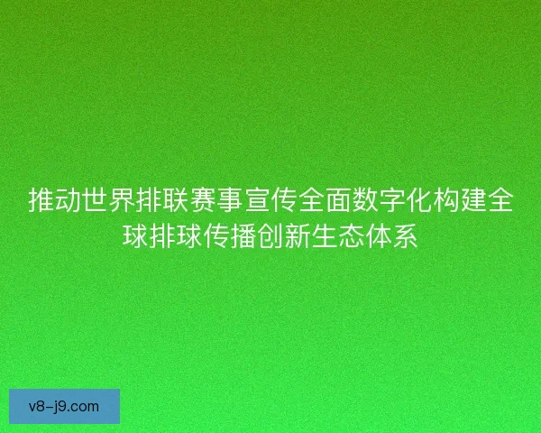 推动世界排联赛事宣传全面数字化构建全球排球传播创新生态体系