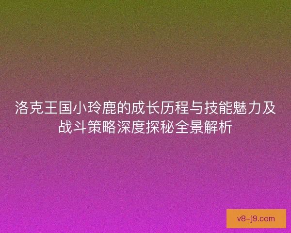 洛克王国小玲鹿的成长历程与技能魅力及战斗策略深度探秘全景解析